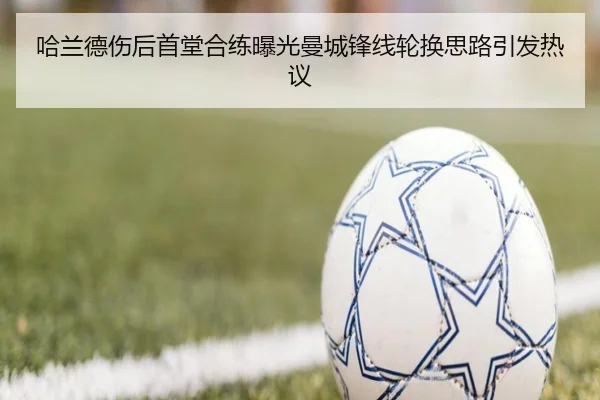 哈兰德伤后首堂合练曝光曼城锋线轮换思路引发热议